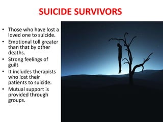 SUICIDE SURVIVORS
• Those who have lost a
loved one to suicide.
• Emotional toll greater
than that by other
deaths.
• Strong feelings of
guilt
• It includes therapists
who lost their
patients to suicide.
• Mutual support is
provided through
groups.
 