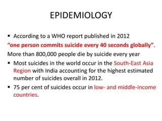 EPIDEMIOLOGY
 According to a WHO report published in 2012
“one person commits suicide every 40 seconds globally”.
More than 800,000 people die by suicide every year
 Most suicides in the world occur in the South-East Asia
Region with India accounting for the highest estimated
number of suicides overall in 2012.
 75 per cent of suicides occur in low- and middle-income
countries.
 