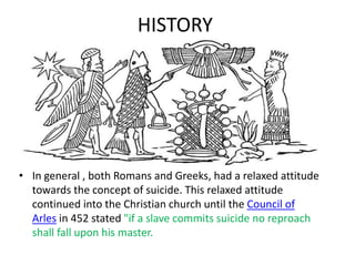 HISTORY
• In general , both Romans and Greeks, had a relaxed attitude
towards the concept of suicide. This relaxed attitude
continued into the Christian church until the Council of
Arles in 452 stated "if a slave commits suicide no reproach
shall fall upon his master.
 