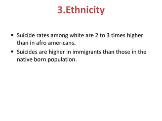 3.Ethnicity
 Suicide rates among white are 2 to 3 times higher
than in afro americans.
 Suicides are higher in immigrants than those in the
native born population.
 