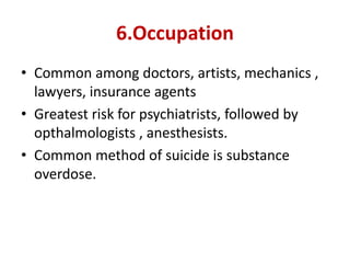 6.Occupation
• Common among doctors, artists, mechanics ,
lawyers, insurance agents
• Greatest risk for psychiatrists, followed by
opthalmologists , anesthesists.
• Common method of suicide is substance
overdose.
 