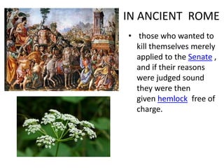 IN ANCIENT ROME
• those who wanted to
kill themselves merely
applied to the Senate ,
and if their reasons
were judged sound
they were then
given hemlock free of
charge.
 