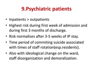 9.Psychiatric patients
• Inpatients > outpatients
• Highest risk during first week of admission and
during first 3 months of discharge.
• Risk normalises after 3-5 weeks of IP stay.
• Time period of commiting suicide associated
with times of staff rotation(esp.residents).
• Also with ideological change on the ward,
staff disorganization and demoralization.
 