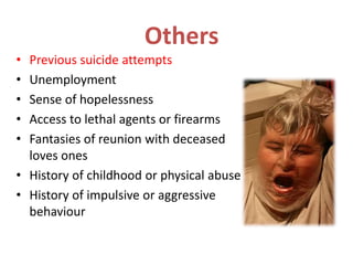Others
• Previous suicide attempts
• Unemployment
• Sense of hopelessness
• Access to lethal agents or firearms
• Fantasies of reunion with deceased
loves ones
• History of childhood or physical abuse
• History of impulsive or aggressive
behaviour
 
