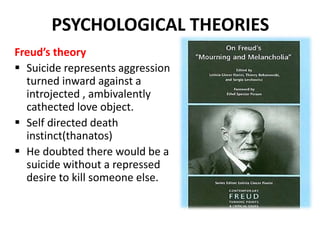 PSYCHOLOGICAL THEORIES
Freud’s theory
 Suicide represents aggression
turned inward against a
introjected , ambivalently
cathected love object.
 Self directed death
instinct(thanatos)
 He doubted there would be a
suicide without a repressed
desire to kill someone else.
 
