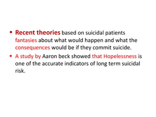  Recent theories based on suicidal patients
fantasies about what would happen and what the
consequences would be if they commit suicide.
 A study by Aaron beck showed that Hopelessness is
one of the accurate indicators of long term suicidal
risk.
 