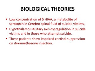 BIOLOGICAL THEORIES
 Low concentration of 5 HIAA, a metabolite of
serotonin in Cerebro spinal fluid of suicide victims.
 Hypothalamo Pituitary axis dysregulation in suicide
victims and in those who attempt suicide.
 These patients show impaired cortisol suppression
on dexamethasone injection.
 