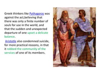Greek thinkers like Pythagoras was
against the act,believing that
there was only a finite number of
souls for use in the world, and
that the sudden and unexpected
departure of one upset a delicate
balance.
Aristotle also condemned suicide,
for more practical reasons, in that
it robbed the community of the
services of one of its members.
 