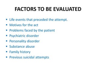 FACTORS TO BE EVALUATED
 Life events that preceded the attempt.
 Motives for the act
 Problems faced by the patient
 Psychiatric disorder
 Personality disorder
 Substance abuse
 Family history
 Previous suicidal attempts
 
