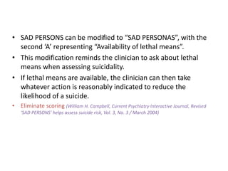 • SAD PERSONS can be modified to “SAD PERSONAS”, with the
second ‘A’ representing “Availability of lethal means”.
• This modification reminds the clinician to ask about lethal
means when assessing suicidality.
• If lethal means are available, the clinician can then take
whatever action is reasonably indicated to reduce the
likelihood of a suicide.
• Eliminate scoring (William H. Campbell, Current Psychiatry Interactive Journal, Revised
‘SAD PERSONS’ helps assess suicide risk, Vol. 3, No. 3 / March 2004)
 