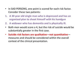• In SAD PERSONS, one point is scored for each risk factor.
Consider these two patients:
1. A 30 year old single man who is depressed and has an
organized plan to shoot himself with his handgun
2. A widower who has dementia and is physically ill.
• Both men would score a 4, but the risk of suicide would be
substantially greater in the first case.
• Suicide risk factors are qualitative—not quantitative—
measures and should be considered within the overall
context of the clinical presentation.
 