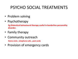 PSYCHO SOCIAL TREATMENTS
• Problem solving
• Psychotherapy
Eg.Dialectical behavioural therapy useful in borderline personality
disorder.
• Family therapy
• Community outreach
Home visits , telephone calls , post cards
• Provision of emergency cards
 