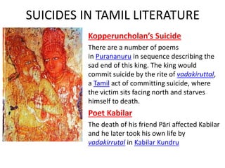 SUICIDES IN TAMIL LITERATURE
Kopperuncholan’s Suicide
There are a number of poems
in Purananuru in sequence describing the
sad end of this king. The king would
commit suicide by the rite of vadakiruttal,
a Tamil act of committing suicide, where
the victim sits facing north and starves
himself to death.
Poet Kabilar
The death of his friend Pāri affected Kabilar
and he later took his own life by
vadakirrutal in Kabilar Kundru
 