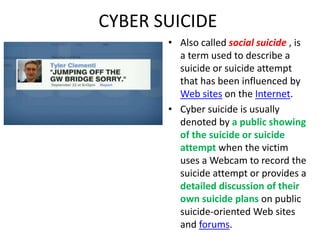 CYBER SUICIDE
• Also called social suicide , is
a term used to describe a
suicide or suicide attempt
that has been influenced by
Web sites on the Internet.
• Cyber suicide is usually
denoted by a public showing
of the suicide or suicide
attempt when the victim
uses a Webcam to record the
suicide attempt or provides a
detailed discussion of their
own suicide plans on public
suicide-oriented Web sites
and forums.
 