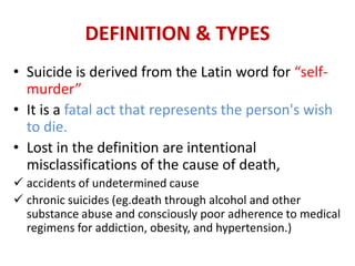 DEFINITION & TYPES
• Suicide is derived from the Latin word for “self-
murder”
• It is a fatal act that represents the person's wish
to die.
• Lost in the definition are intentional
misclassifications of the cause of death,
 accidents of undetermined cause
 chronic suicides (eg.death through alcohol and other
substance abuse and consciously poor adherence to medical
regimens for addiction, obesity, and hypertension.)
 
