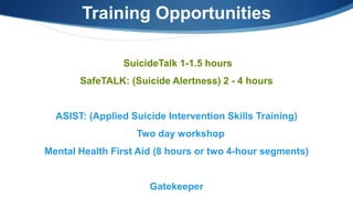 SuicideTalk 1-1.5 hours
SafeTALK: (Suicide Alertness) 2 - 4 hours
ASIST: (Applied Suicide Intervention Skills Training)
Two day workshop
Mental Health First Aid (8 hours or two 4-hour segments)
Gatekeeper
Training Opportunities
 