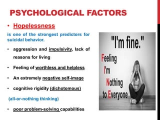PSYCHOLOGICAL FACTORS
• Hopelessness
is one of the strongest predictors for
suicidal behavior.
• aggression and impulsivity, lack of
reasons for living
• Feeling of worthless and helpless
• An extremely negative self-image
• cognitive rigidity (dichotomous)
(all-or-nothing thinking)
• poor problem-solving capabilities
 