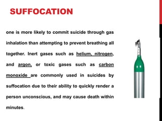 SUFFOCATION
one is more likely to commit suicide through gas
inhalation than attempting to prevent breathing all
together. Inert gases such as helium, nitrogen,
and argon, or toxic gases such as carbon
monoxide are commonly used in suicides by
suffocation due to their ability to quickly render a
person unconscious, and may cause death within
minutes.
 