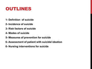 OUTLINES
1- Definition of suicide
2- Incidence of suicide
3- Risk factors of suicide
4- Modes of suicide
5- Measures of prevention for suicide
6- Assessment of patient with suicidal ideation
6- Nursing interventions for suicide
 