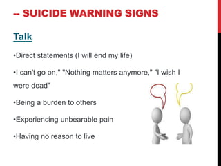 -- SUICIDE WARNING SIGNS
Talk
•Direct statements (I will end my life)
•I can't go on," "Nothing matters anymore," "I wish I
were dead"
•Being a burden to others
•Experiencing unbearable pain
•Having no reason to live
 