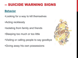 -- SUICIDE WARNING SIGNS
Behavior
•Looking for a way to kill themselves
•Acting recklessly
•Isolating from family and friends
•Sleeping too much or too little
•Visiting or calling people to say goodbye
•Giving away his own possessions
 