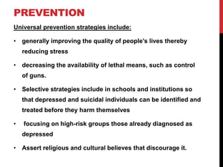 PREVENTION
Universal prevention strategies include:
• generally improving the quality of people’s lives thereby
reducing stress
• decreasing the availability of lethal means, such as control
of guns.
• Selective strategies include in schools and institutions so
that depressed and suicidal individuals can be identified and
treated before they harm themselves
• focusing on high-risk groups those already diagnosed as
depressed
• Assert religious and cultural believes that discourage it.
 