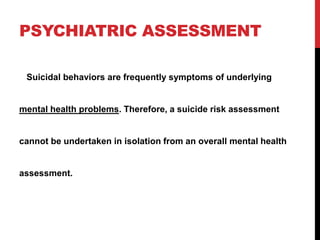 PSYCHIATRIC ASSESSMENT
Suicidal behaviors are frequently symptoms of underlying
mental health problems. Therefore, a suicide risk assessment
cannot be undertaken in isolation from an overall mental health
assessment.
 