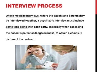 INTERVIEW PROCESS
Unlike medical interviews, where the patient and parents may
be interviewed together, a psychiatric interview must include
some time alone with each party, especially when assessing
the patient’s potential dangerousness, to obtain a complete
picture of the problem.
 