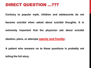DIRECT QUESTION …???
Contrary to popular myth, children and adolescents do not
become suicidal when asked about suicidal thoughts. It is
extremely important that the physician ask about suicidal
ideation, plans, or attempts openly and frankly:
A patient who answers no to these questions is probably not
telling the full story.
 