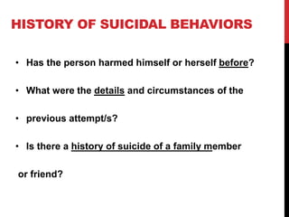HISTORY OF SUICIDAL BEHAVIORS
• Has the person harmed himself or herself before?
• What were the details and circumstances of the
• previous attempt/s?
• Is there a history of suicide of a family member
or friend?
 