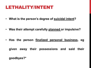 LETHALITY/INTENT
• What is the person’s degree of suicidal intent?
• Was their attempt carefully planned or impulsive?
• Has the person finalized personal business, eg
given away their possessions and said their
goodbyes?*
 