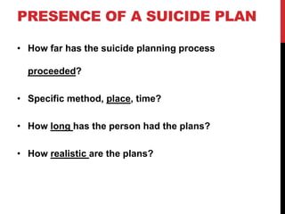 PRESENCE OF A SUICIDE PLAN
• How far has the suicide planning process
proceeded?
• Specific method, place, time?
• How long has the person had the plans?
• How realistic are the plans?
 