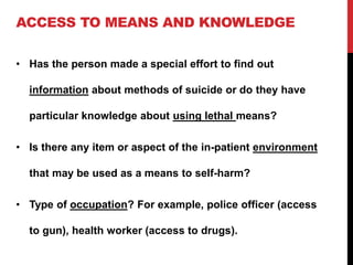 ACCESS TO MEANS AND KNOWLEDGE
• Has the person made a special effort to find out
information about methods of suicide or do they have
particular knowledge about using lethal means?
• Is there any item or aspect of the in-patient environment
that may be used as a means to self-harm?
• Type of occupation? For example, police officer (access
to gun), health worker (access to drugs).
 