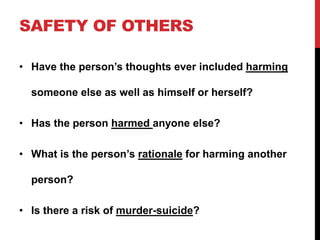SAFETY OF OTHERS
• Have the person’s thoughts ever included harming
someone else as well as himself or herself?
• Has the person harmed anyone else?
• What is the person’s rationale for harming another
person?
• Is there a risk of murder-suicide?
 