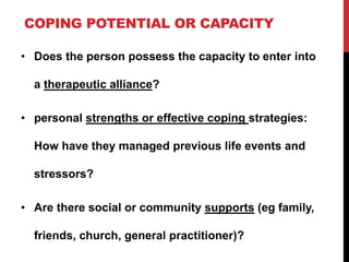 COPING POTENTIAL OR CAPACITY
• Does the person possess the capacity to enter into
a therapeutic alliance?
• personal strengths or effective coping strategies:
How have they managed previous life events and
stressors?
• Are there social or community supports (eg family,
friends, church, general practitioner)?
 