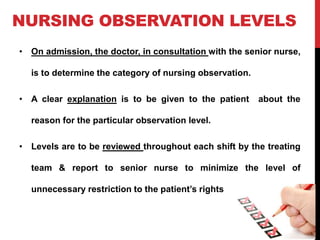 NURSING OBSERVATION LEVELS
• On admission, the doctor, in consultation with the senior nurse,
is to determine the category of nursing observation.
• A clear explanation is to be given to the patient about the
reason for the particular observation level.
• Levels are to be reviewed throughout each shift by the treating
team & report to senior nurse to minimize the level of
unnecessary restriction to the patient’s rights
 