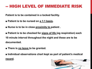 -- HIGH LEVEL OF IMMEDIATE RISK
Patient is to be contained in a locked facility.
■ Patient is to be nursed on a 1:1 basis.
■ Nurse is to be in close proximity to patient .
■ Patient is to be checked for signs of life (eg respiration) each
10 minute interval throughout the night and these are to be
documented.
■ There is no leave to be granted.
■ Individual observations chart kept as part of patient’s medical
record.
 