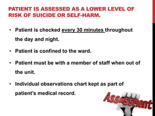 PATIENT IS ASSESSED AS A LOWER LEVEL OF
RISK OF SUICIDE OR SELF-HARM.
• Patient is checked every 30 minutes throughout
the day and night.
• Patient is confined to the ward.
• Patient must be with a member of staff when out of
the unit.
• Individual observations chart kept as part of
patient’s medical record.
 