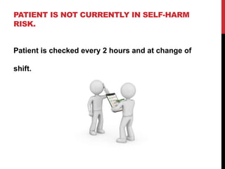 PATIENT IS NOT CURRENTLY IN SELF-HARM
RISK.
Patient is checked every 2 hours and at change of
shift.
 