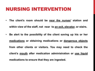 NURSING INTERVENTION
• The client’s room should be near the nurses’ station and
within view of the staff, not near to an exit, elevator, or stairs.
• Be alert to the possibility of the client saving up his or her
medications or obtaining medications or dangerous objects
from other clients or visitors. You may need to check the
client’s mouth after medication administration or use liquid
medications to ensure that they are ingested.
 