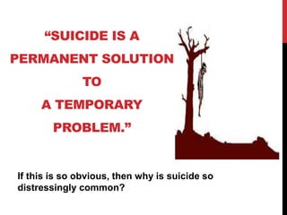 “SUICIDE IS A
PERMANENT SOLUTION
TO
A TEMPORARY
PROBLEM.”
If this is so obvious, then why is suicide so
distressingly common?
 
