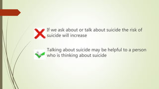 If we ask about or talk about suicide the risk of
suicide will increase
Talking about suicide may be helpful to a person
who is thinking about suicide
 