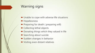 Warning signs
 Unable to cope with adverse life situations
 Hopelessness
 Preparing for death ( preparing will)
 Collecting lethal objects
 Donating things which they valued in life
 Searching about suicide
 Sudden changes in behavior
 Visiting even distant relatives
 