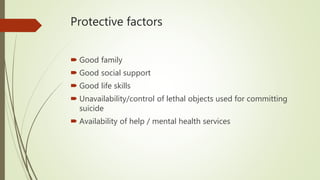 Protective factors
 Good family
 Good social support
 Good life skills
 Unavailability/control of lethal objects used for committing
suicide
 Availability of help / mental health services
 