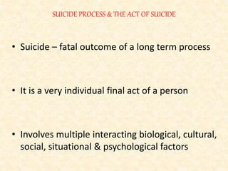 SUICIDE PROCESS & THE ACT OF SUICIDE
• Suicide – fatal outcome of a long term process
• It is a very individual final act of a person
• Involves multiple interacting biological, cultural,
social, situational & psychological factors
 