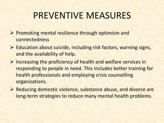 PREVENTIVE MEASURES
 Promoting mental resilience through optimism and
connectedness
 Education about suicide, including risk factors, warning signs,
and the availability of help.
 Increasing the proficiency of health and welfare services in
responding to people in need. This includes better training for
health professionals and employing crisis counselling
organizations.
 Reducing domestic violence, substance abuse, and divorce are
long-term strategies to reduce many mental health problems.
 