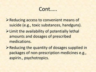 Cont…..
Reducing access to convenient means of
suicide (e.g., toxic substances, handguns).
Limit the availability of potentially lethal
amounts and dosages of prescribed
medications.
Reducing the quantity of dosages supplied in
packages of non-prescription medicines e.g.,
aspirin., psychotropics.
 