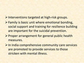 Interventions targeted at high-risk groups.
Family is basic unit where emotional bonding,
social support and training for resilience building
are important for the suicidal prevention.
Proper arrangement for general public health
measures.
In India comprehensive community care services
are promoted to provide services to those
stricken with mental illness.
 