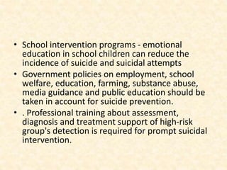 • School intervention programs - emotional
education in school children can reduce the
incidence of suicide and suicidal attempts
• Government policies on employment, school
welfare, education, farming, substance abuse,
media guidance and public education should be
taken in account for suicide prevention.
• . Professional training about assessment,
diagnosis and treatment support of high-risk
group's detection is required for prompt suicidal
intervention.
 