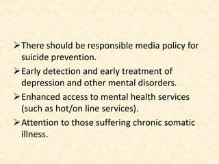 There should be responsible media policy for
suicide prevention.
Early detection and early treatment of
depression and other mental disorders.
Enhanced access to mental health services
(such as hot/on line services).
Attention to those suffering chronic somatic
illness.
 